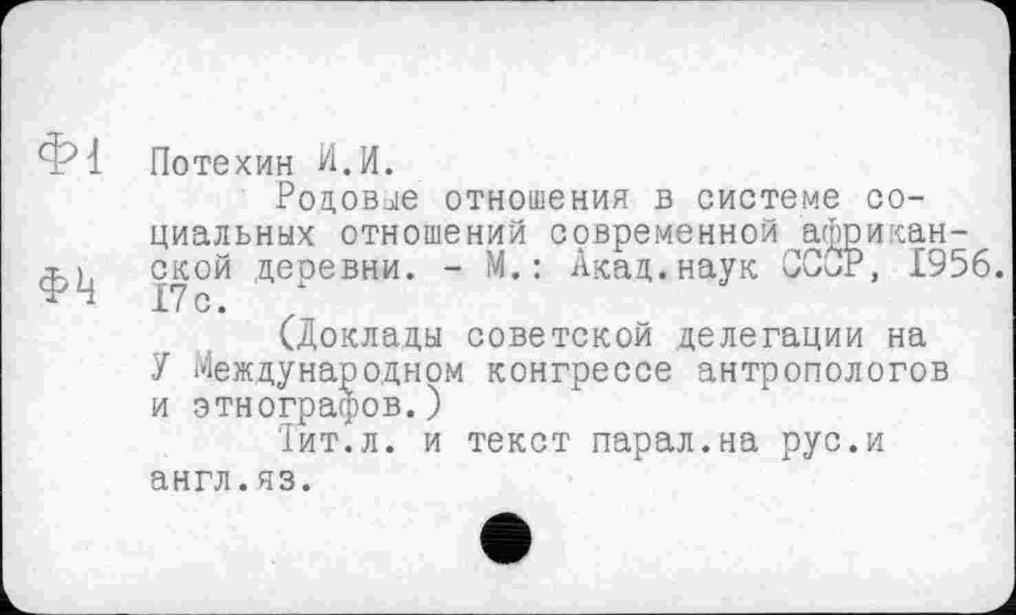 ﻿Потехин ИЛ.
Родовые отношения в системе социальных отношений современной африканской деревни. - М.: Акад.наук ССиР, 1956. 17с.
(Доклады советской делегации на
У Международном конгрессе антропологов и этнографов.)
Тит.л. и текст парал.на рус.и англ.яз.